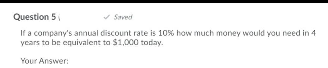 Question 5 (
Saved
If a company's annual discount rate is 10% how much money would you need in 4
years to be equivalent to $1,000 today.
Your Answer:
