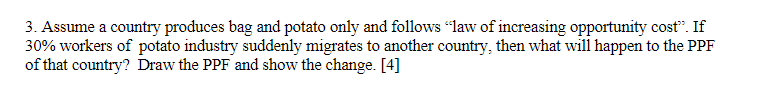 3. Assume a country produces bag and potato only and follows "law of increasing opportunity cost". If
30% workers of potato industry suddenly migrates to another country, then what will happen to the PPF
of that country? Draw the PPF and show the change. [4]
