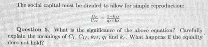 The social capital must be divided to allow for simple reproduction:
1-ku
Question 5. What is the significance of the above equation? Carefully
explain the meanings of C1, CI, kn, qi and kr. What happens if the cquality
does not hold?
