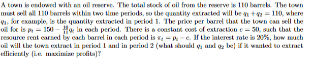 A town is endowed with an oil reserve. The total stock of oil from the reserve is 110 barrels. The town
must sell all 110 barrels within two time periods, so the quantity extracted will be q1 +42 = 110, where
91, for example, is the quantity extracted in period 1. The price per barrel that the town can sell the
oil for is på = 150 – in each period. There is a constant cost of extraction e = 50, such that the
resource rent earned by each barrel in each period is Te = Pt – c. If the interest rate is 20%, how much
oil will the town extract in period 1 and in period 2 (what should q and q2 be) if it wanted to extract
efficiently (i.e. maximize profits)?
