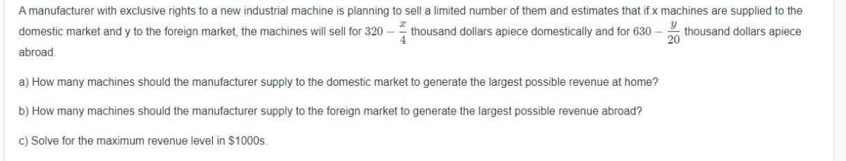 A manufacturer with exclusive rights to a new industrial machine is planning to sell a limited number of them and estimates that if x machines are supplied to the
domestic market and y to the foreign market, the machines will sell for 320 –
thousand dollars apiece domestically and for 630 thousand dollars apiece
20
abroad.
a) How many machines should the manufacturer supply to the domestic market to generate the largest possible revenue at home?
b) How many machines should the manufacturer supply to the foreign market to generate the largest possible revenue abroad?
c) Solve for the maximum revenue level in $1000s.
