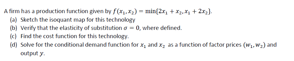 A firm has a production function given by f (x1,x2) = min{2x1 + x2, X1 + 2x2}.
(a) Sketch the isoquant map for this technology
(b) Verify that the elasticity of substitution o = 0, where defined.
(c) Find the cost function for this technology.
(d) Solve for the conditional demand function for x1 and x, as a function of factor prices (w1, W2) and
output y.
