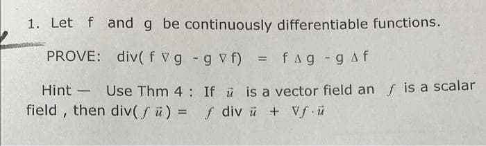 1. Let f and g be continuously differentiable functions.
PROVE: div( f vg - g v f) = fag -gAf
Hint - Use Thm 4: If ü is a vector field an f is a scalar
field , then div( f ü) =
f div ü + Vf ü
%3D
