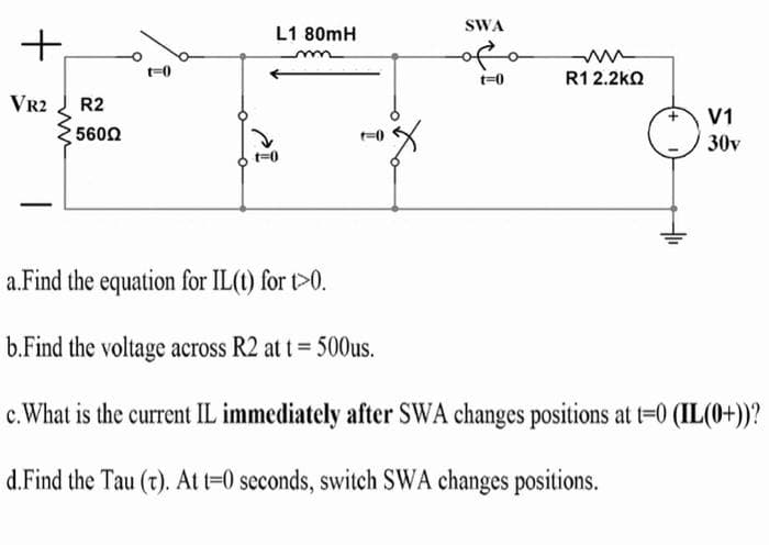 SWA
L1 80mH
+,
ofo
t=0
R1 2.2kO
VR2
R2
V1
5600
30v
t=0
a.Find the equation for IL(t) for t>0.
b.Find the voltage across R2 at t= 500us.
c.What is the current IL immediately after SWA changes positions at t=0 (IL(0+))?
d.Find the Tau (t). At t=0 seconds, switch SWA changes positions.
