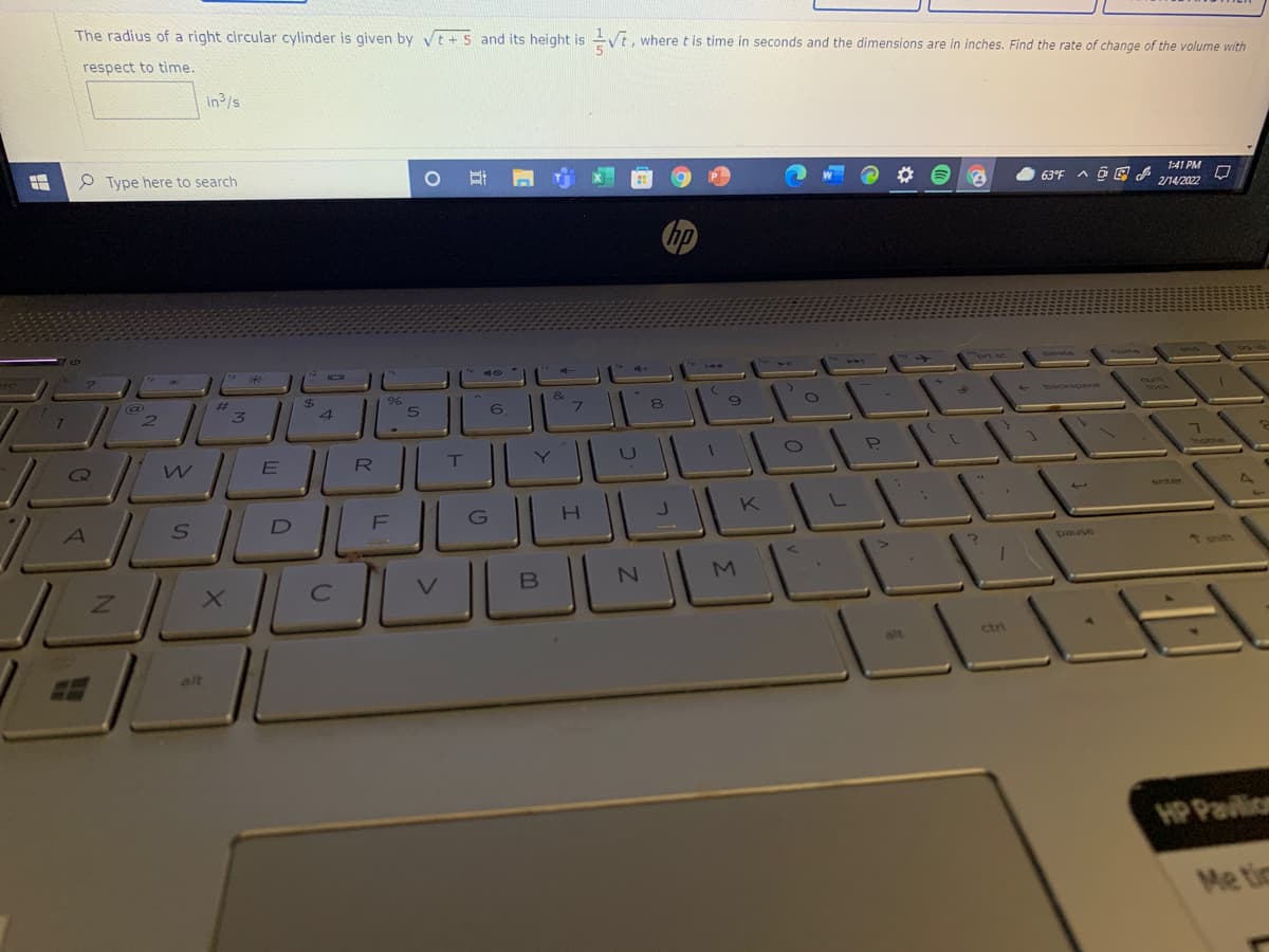 The radius of a right circular cylinder is given by vt + 5 and its height is
respect to time.
where t is time in seconds and the dimensions are in inches. Find the rate of change of the volume with
in3/s
P Type here to search
63°F A a E
1:41 PM
2/14/2022
23
%$4
&
7.
6.
ock
R
T
Nome
enter
F
J
K
asned
M.
alt
ctri
alt
HP Pavlion
Me tic
立
