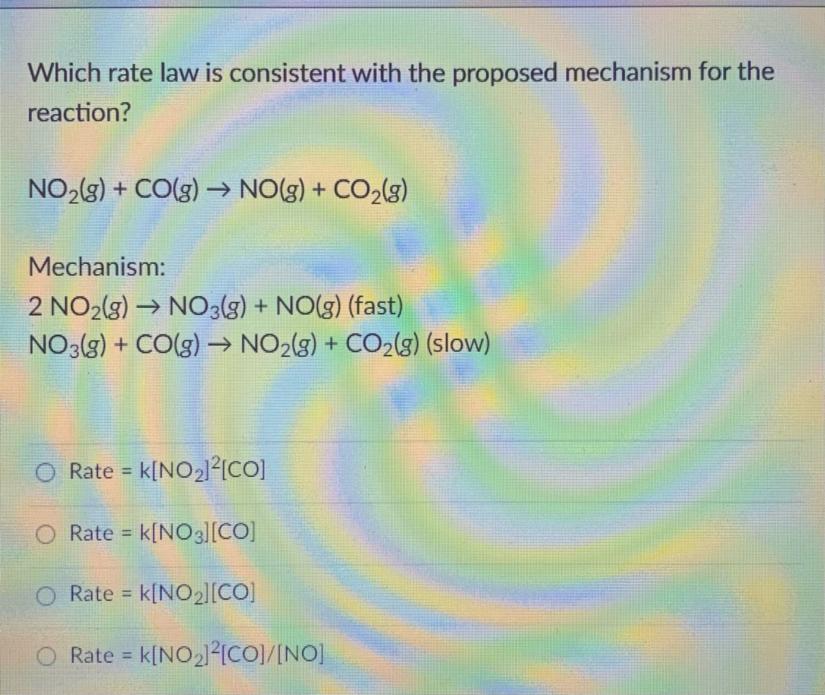 Which rate law is consistent with the proposed mechanism for the
reaction?
NO2(g) + CO(g) –→ NO(g) + CO2(g)
Mechanism:
2 NO2(g) → NO3(g) + NO(g) (fast)
NO3(3) + CO(g) → NO2(3) + CO2(g) (slow)
O Rate = k[NO2l²{CO]
O Rate = k[NO3l[CO]
%3D
Rate = k[NO2|[CO)
O Rate = k[NO2²ICO]/[NO]
