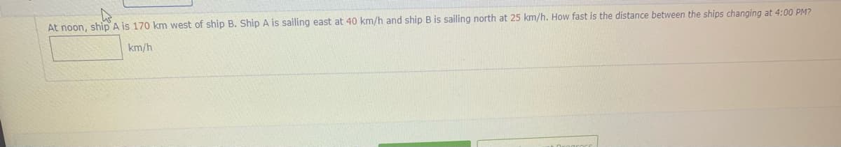 At noon, ship A is 170 km west of ship B. Ship A is sailing east at 40 km/h and ship B is sailing north at 25 km/h. How fast is the distance between the ships changing at 4:00 PM?
km/h
