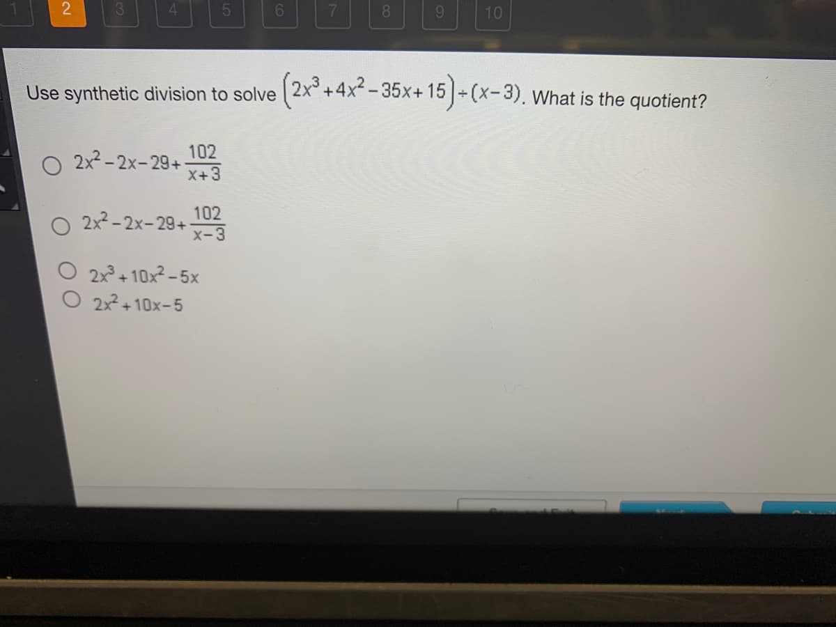 3
102
O 2x²-2x-29+ X-3
Use synthetic division to solve (2x³+4x²-35x+15) + (x-3). What is the quotient?
O 2x²-2x-29+ 1023
X+3
2x³+10x²-5x
6
O 2x²+10x-5
8 9 10