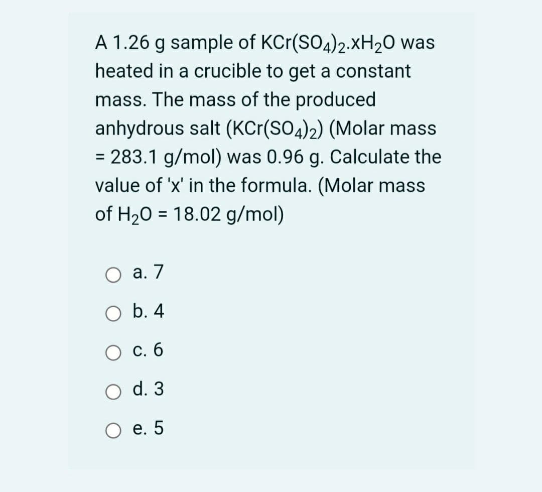 A 1.26 g sample of KCr(SO4)2.XH20 was
heated in a crucible to get a constant
mass. The mass of the produced
anhydrous salt (KCr(SO4)2) (Molar mass
= 283.1 g/mol) was 0.96 g. Calculate the
value of 'x' in the formula. (Molar mass
of H20 = 18.02 g/mol)
а. 7
оb. 4
С. б
O d. 3
О е. 5
