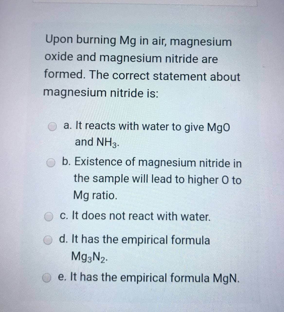 Upon burning Mg in air, magnesium
oxide and magnesium nitride are
formed. The correct statement about
magnesium nitride is:
a. It reacts with water to give MgO
and NH3.
b. Existence of magnesium nitride in
the sample will lead to higher O to
Mg ratio.
c. It does not react with water.
d. It has the empirical formula
Mg3N2.
e. It has the empirical formula MgN.
