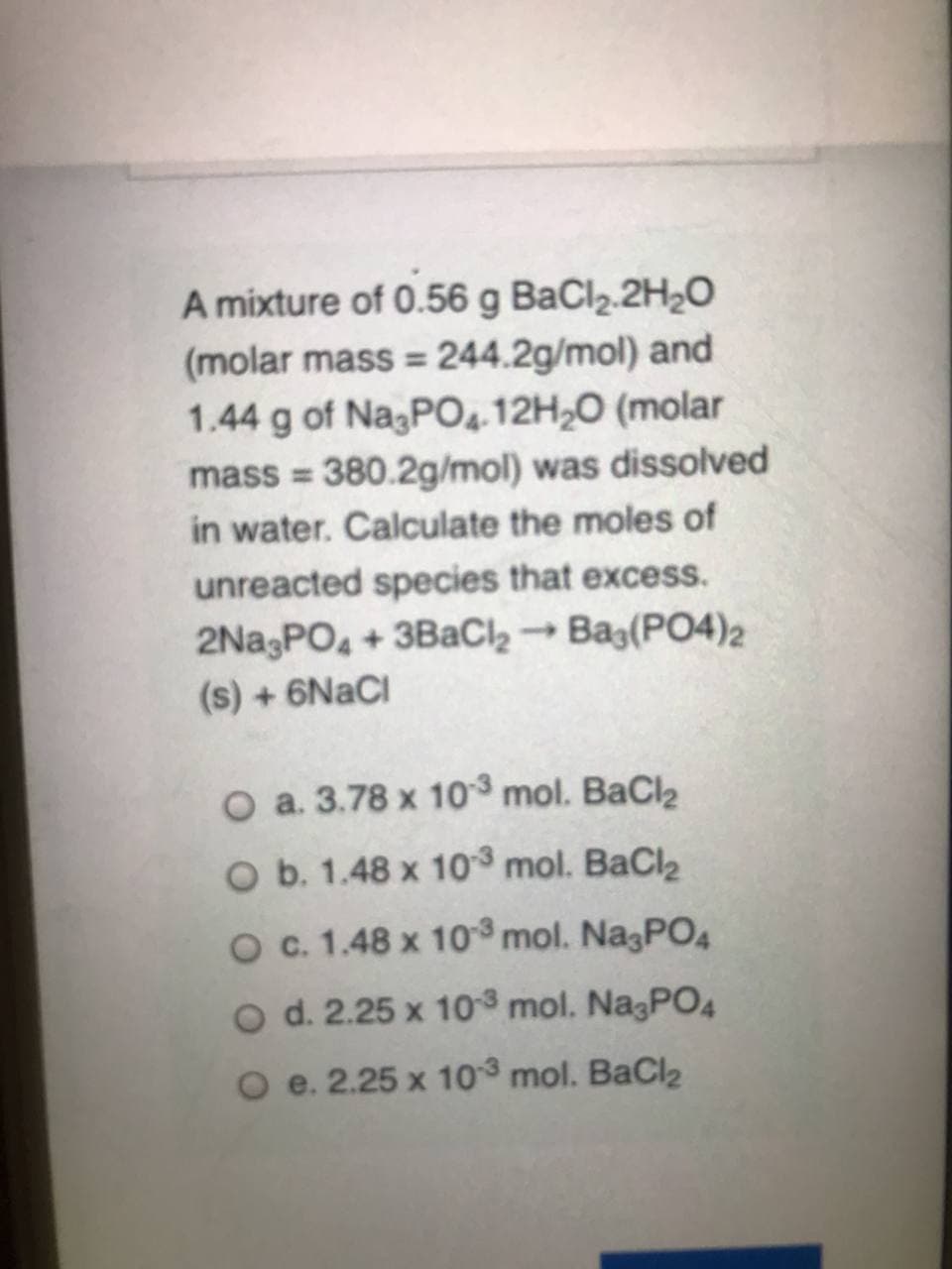 A mixture of 0.56 g BaCl2.2H2O
(molar mass = 244.2g/mol) and
1.44 g of NagPO4.12H20 (molar
mass = 380.2g/mol) was dissolved
in water. Calculate the moles of
%3D
unreacted species that excess.
2NasPO, + 3BaCl2 → Bag(PO4)2
(s) +6NACI
O a. 3.78 x 10 mol. BaCl2
O b. 1.48 x 10 mol. BaCl2
Oc. 1.48 x 10³ mol. Na3PO4
O d. 2.25 x 10 mol. NagPO4
O e. 2.25 x 10 mol. BaCl2
