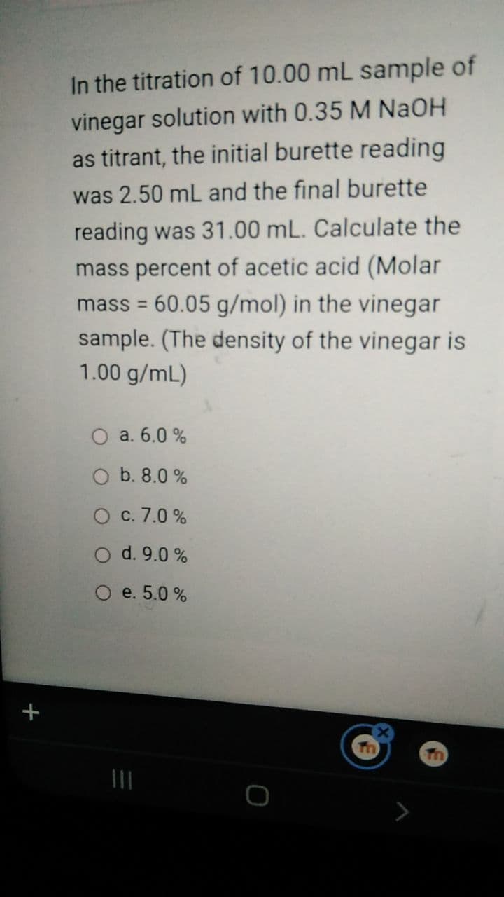 In the titration of 10.00 mL sample of
vinegar solution with 0.35 M NaOH
as titrant, the initial burette reading
was 2.50 mL and the final burette
reading was 31.00 mL. Calculate the
mass percent of acetic acid (Molar
mass = 60.05 g/mol) in the vinegar
sample. (The density of the vinegar is
1.00 g/mL)
%3D
a. 6.0 %
b. 8.0 %
c. 7.0 %
d. 9.0 %
О е. 5.0%
