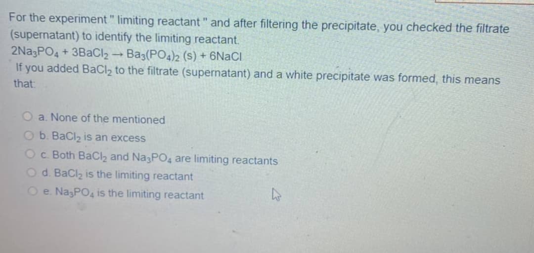 For the experiment " limiting reactant " and after filtering the precipitate, you checked the filtrate
(supernatant) to identify the limiting reactant.
2Na3PO4 + 3BaCl2 → Ba3(PO4)2 (s) + 6NACI
If you added BaCl2 to the filtrate (supernatant) and a white precipitate was formed, this means
that:
O a. None of the mentioned
O b. BaCl2 is an excess
Oc. Both BaC2 and Na3PO4 are limiting reactants
O d. BaCl2 is the limiting reactant
O e. NagPO4 is the limiting reactant
