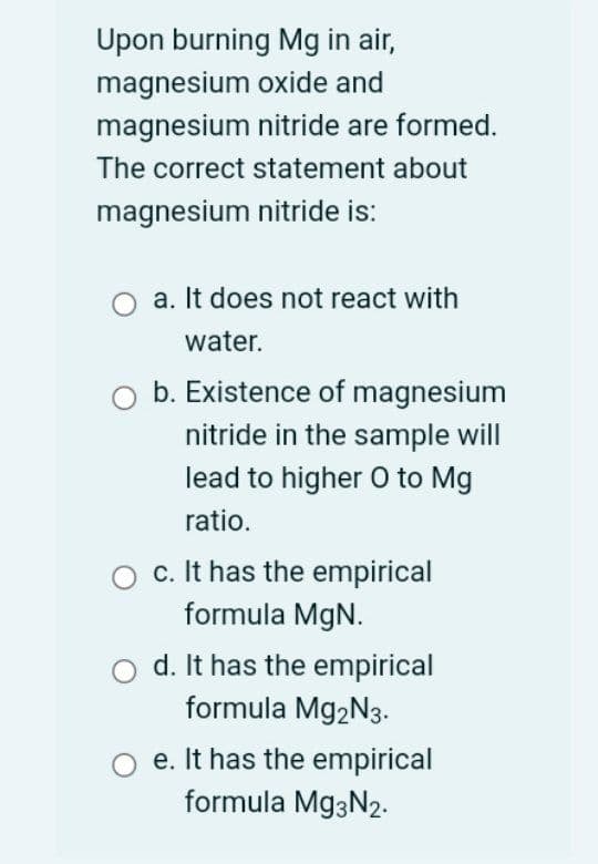 Upon burning Mg in air,
magnesium oxide and
magnesium nitride are formed.
The correct statement about
magnesium nitride is:
a. It does not react with
water.
b. Existence of magnesium
nitride in the sample will
lead to higher O to Mg
ratio.
c. It has the empirical
formula MgN.
d. It has the empirical
formula M92N3.
e. It has the empirical
formula Mg3N2.
