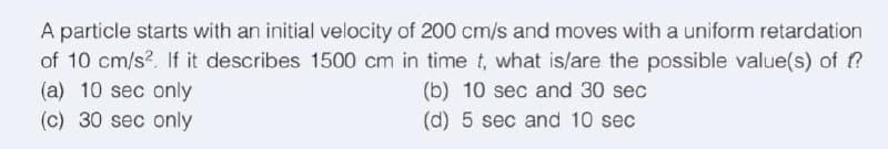 A particle starts with an initial velocity of 200 cm/s and moves with a uniform retardation
of 10 cm/s². If it describes 1500 cm in time t, what is/are the possible value(s) of f?
(b) 10 sec and 30 sec
(d) 5 sec and 10 sec
(a) 10 sec only
(c) 30 sec only