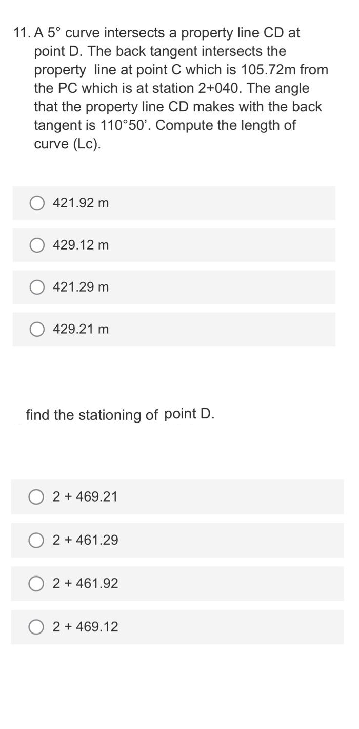 11. A 5° curve intersects a property line CD at
point D. The back tangent intersects the
property line at point C which is 105.72m from
the PC which is at station 2+040. The angle
that the property line CD makes with the back
tangent is 110°50'. Compute the length of
curve (Lc).
421.92 m
429.12 m
421.29 m
429.21 m
find the stationing of point D.
2 + 469.21
2 + 461.29
2 + 461.92
2 + 469.12
