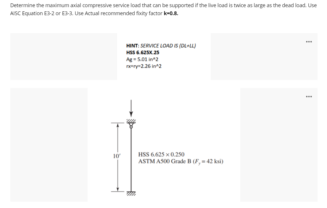 Determine the maximum axial compressive service load that can be supported if the live Ioad is twice as large as the dead load. Use
AISC Equation E3-2 or E3-3. Use Actual recommended fixity factor k=0.8.
HINT: SERVICE LOAD IS (DL+LL)
HSS 6.625X.25
Ag = 5.01 in^2
rx=ry=2.26 in^2
10'
HSS 6.625 × 0.250
ASTM A500 Grade B (F, = 42 ksi)
