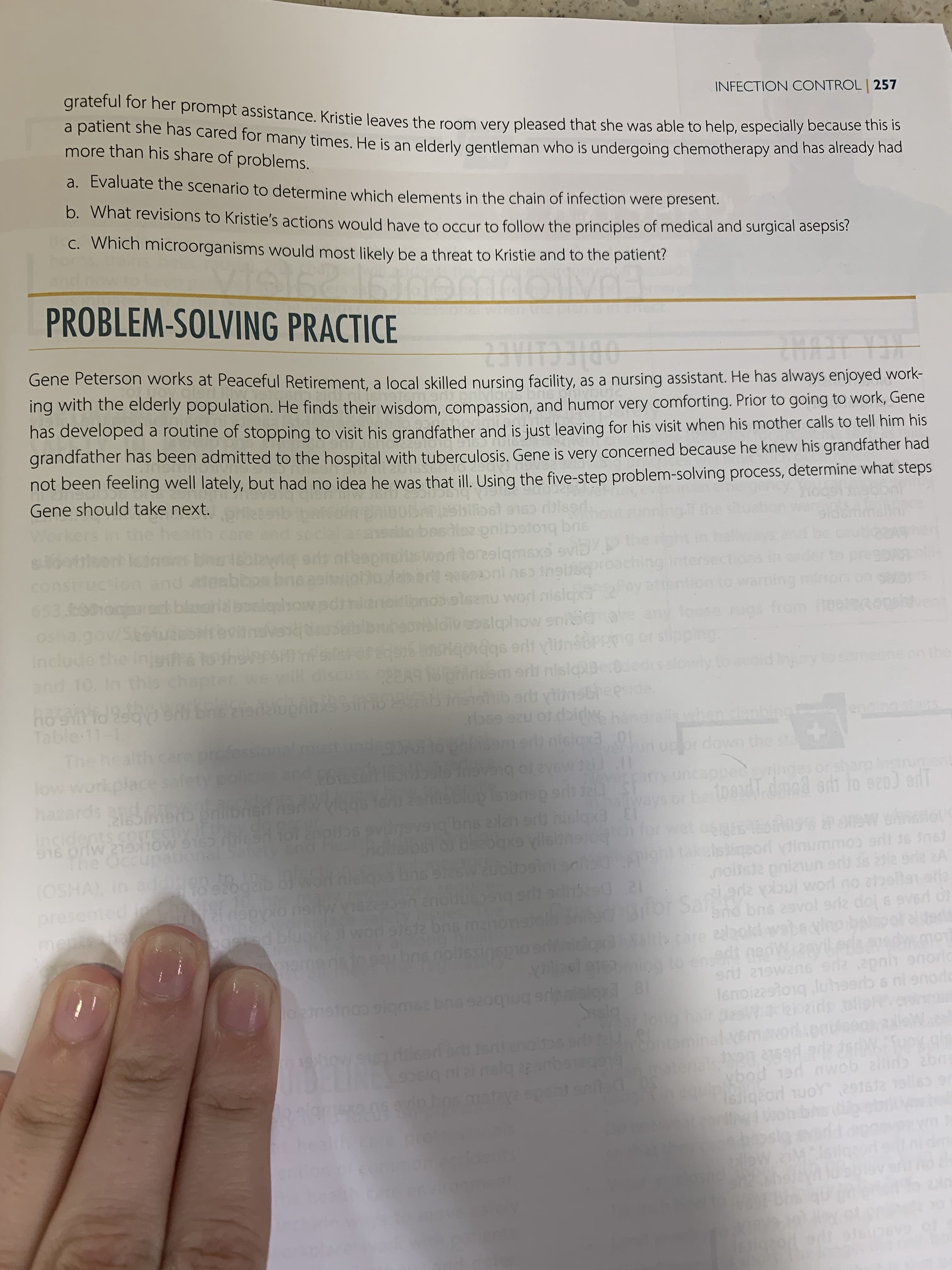 Gene Peterson works at Peaceful Retirement, a local skilled nursing facility, as a nursing assistant. He has always enjoyed work-
ing with the elderly population. He finds their wisdom, compassion, and humor very comforting. Prior to going to work, Gene
has developed a routine of stopping to visit his grandfather and is just leaving for his visit when his mother calls to tell him his
grandfather has been admitted to the hospital with tuberculosis. Gene is very concerned because he knew his grandfather had
not been feeling well lately, but had no idea he was that ill. Using the five-step problem-solving process, determine what steps
Gene should take next.
abesdiezp
