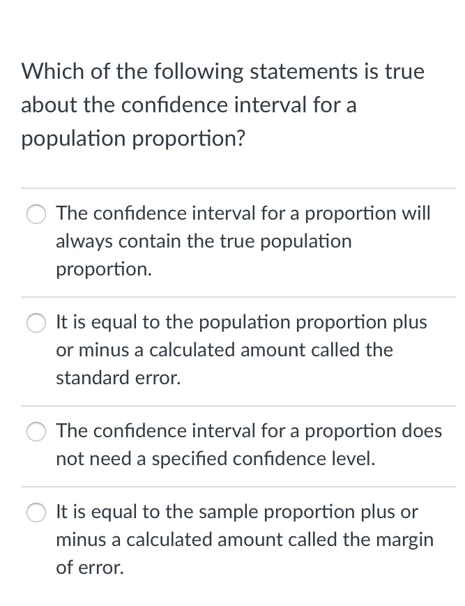 Which of the following statements is true
about the confidence interval for a
population proportion?
The confidence interval for a proportion will
always contain the true population
proportion.
It is equal to the population proportion plus
or minus a calculated amount called the
standard error.
The confidence interval for a proportion does
not need a specified confidence level.
It is equal to the sample proportion plus or
minus a calculated amount called the margin
of error.
