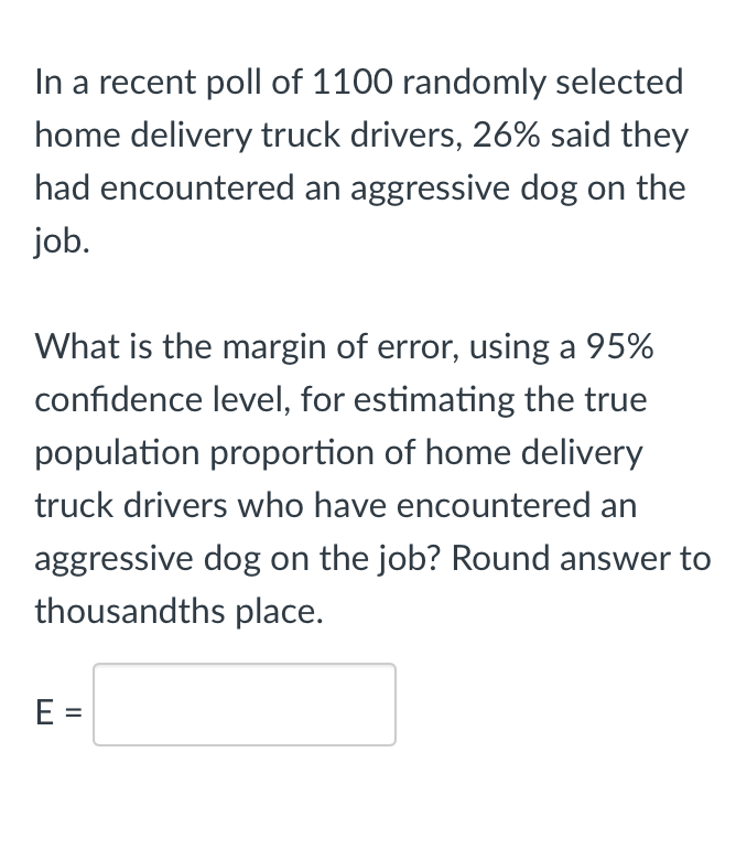 In a recent poll of 1100 randomly selected
home delivery truck drivers, 26% said they
had encountered an aggressive dog on the
job.
What is the margin of error, using a 95%
confidence level, for estimating the true
population proportion of home delivery
truck drivers who have encountered an
aggressive dog on the job? Round answer to
thousandths place.
E =
