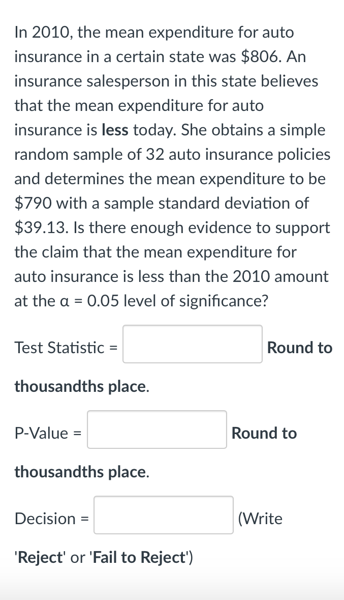 In 2010, the mean expenditure for auto
insurance in a certain state was $806. An
insurance salesperson in this state believes
that the mean expenditure for auto
insurance is less today. She obtains a simple
random sample of 32 auto insurance policies
and determines the mean expenditure to be
$790 with a sample standard deviation of
$39.13. Is there enough evidence to support
the claim that the mean expenditure for
auto insurance is less than the 2010 amount
at the a =
0.05 level of significance?
Test Statistic =
Round to
thousandths place.
P-Value
Round to
thousandths place.
Decision
(Write
'Reject' or 'Fail to Reject')
