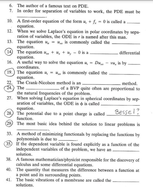 6. The author of a famous text on PDE.
7. In order for separation of variables to work, the PDE must be
10. A first-order equation of the form u, + fx = 0 is called a
equation.
12.
When we solve Laplace's equation in polar coordinates by sepa-
ration of variables, the ODE in r is named after this man.
13. The equation un =U is commonly called the
equation.
differential
14) The equation ux+u+u, - 0 is a
equation.
=
Duxx
vu, is by
16. A useful way to solve the equation u,
coordinates.
19.) The equation u,
=
Uxx is commonly called the
equation.
method.
22. The Crank-Nicolson method is an.
24.) The
of a BVP quite often are proportional to
the natural frequencies of the problem.
27. When solving Laplace's equation in spherical coordinates by sep-
aration of variables, the ODE in is called.
equation.
Bessel?
28.) The potential due to a point charge is called
function.
(29) The most basic idea behind the solution to linear problems is
33. A method of minimizing functionals by replacing the functions by
polynomials is due to
35) If the dependent variable is found explicitly as a function of the
independent variables of the problem, we have an.
solution.
38.
A famous mathematician/physicist responsible for the discovery of
calculus and some differential equations.
40.
The quantity that measures the difference between a function at
a point and its surrounding points.
41.
The basic vibrations of a membrane are called the
solutions.
-