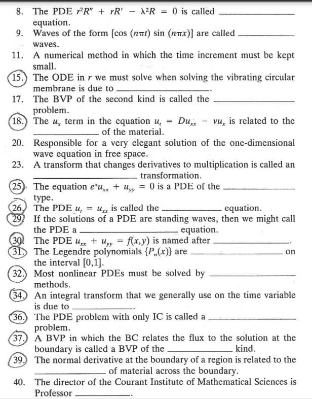 8. The PDE ²R" + rR' A²R = 0 is called
-
equation.
9. Waves of the form [cos (nmt) sin (nπx)] are called
waves.
11. A numerical method in which the time increment must be kept
small.
15.) The ODE in r we must solve when solving the vibrating circular
membrane is due to.
17. The BVP of the second kind is called the
problem.
18. The u, term in the equation u, = Duxx vu, is related to the
of the material.
20. Responsible for a very elegant solution of the one-dimensional
wave equation in free space.
23.
A transform that changes derivatives to multiplication is called an
transformation.
25 The equation eux + y = 0 is a PDE of the
type.
(26) The PDE u, = ux is called the
equation.
29 If the solutions of a PDE are standing waves, then we might call
. equation.
the PDE a
30 The PDE ux + Uyy = f(x,y) is named after.
31. The Legendre polynomials {P(x)} are
on
the interval [0,1].
(32.) Most nonlinear PDEs must be solved by
methods.
34. An integral transform that we generally use on the time variable
is due to
36.
The PDE problem with only IC is called a
problem.
37.
A BVP in which the BC relates the flux to the solution at the
boundary is called a BVP of the.
kind.
39. The normal derivative at the boundary of a region is related to the
of material across the boundary.
40.
The director of the Courant Institute of Mathematical Sciences is
Professor