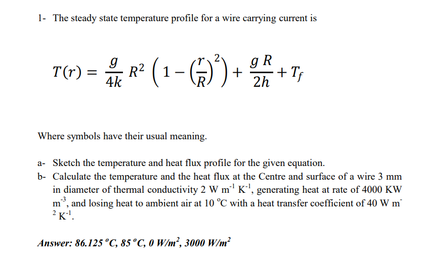 1- The steady state temperature profile for a wire carrying current is
R* (1- G)
gR
T(4) = + + T;
%|
2h
Where symbols have their usual meaning.
a- Sketch the temperature and heat flux profile for the given equation.
b- Calculate the temperature and the heat flux at the Centre and surface of a wire 3 mm
in diameter of thermal conductivity 2 W m' K', generating heat at rate of 4000 KW
-3
m, and losing heat to ambient air at 10 °C with a heat transfer coefficient of 40 W m
2 K'.
Answer: 86.125 °C, 85 °C, 0 W/m², 3000 W/m?
