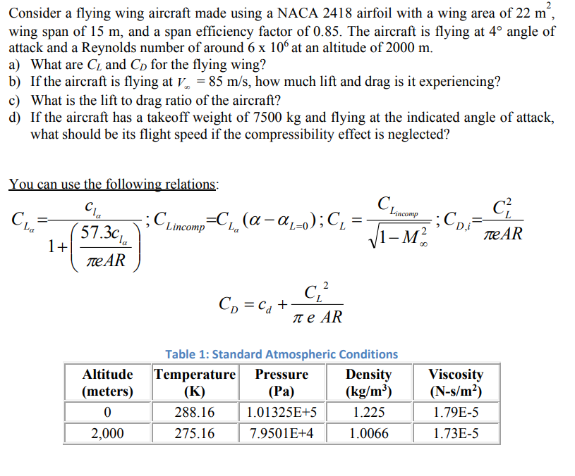 Consider a flying wing aircraft made using a NACA 2418 airfoil with a wing area of 22 m²,
wing span of 15 m, and a span efficiency factor of 0.85. The aircraft is flying at 4° angle of
attack and a Reynolds number of around 6 x 106 at an altitude of 2000 m.
a) What are C₁ and CD for the flying wing?
b) If the aircraft is flying at V = 85 m/s, how much lift and drag is it experiencing?
c) What is the lift to drag ratio of the aircraft?
d) If the aircraft has a takeoff weight of 7500 kg and flying at the indicated angle of attack,
what should be its flight speed if the compressibility effect is neglected?
You can use the following relations:
Cla
57.30
La
1+
ле АR
Altitude
(meters)
0
2,000
;
=
Lincomp C₁₁ (α-αL=0); C₁:
La
Co=cat
C₁²
Te AR
CLincomp
√1-M²
Table 1: Standard Atmospheric Conditions
Density
(kg/m³)
1.225
1.0066
Temperature Pressure
(K)
(Pa)
288.16
1.01325E+5
275.16
7.9501E+4
CDi
C²
ле АR
Viscosity
(N-s/m²)
1.79E-5
1.73E-5