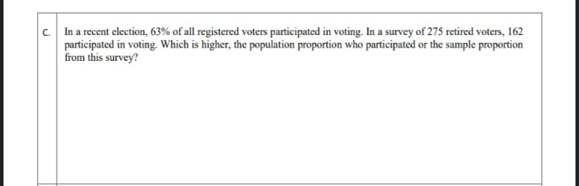 c. In a recent election, 63% of all registered voters participated in voting. In a survey of 275 retired voters, 162
participated in voting. Which is higher, the population proportion who participated or the sample proportion
from this survey?
