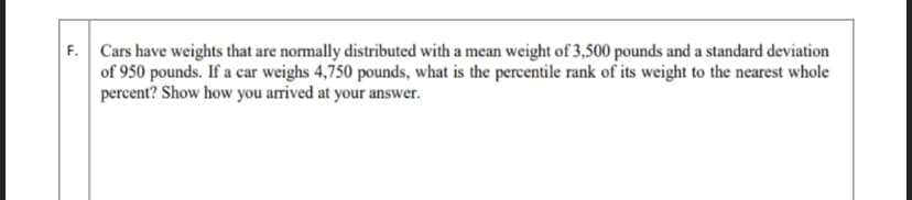 F. Cars have weights that are normally distributed with a mean weight of 3,500 pounds and a standard deviation
of 950 pounds. If a car weighs 4,750 pounds, what is the percentile rank of its weight to the nearest whole
percent? Show how you arrived at your answer.
