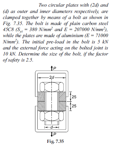 Two circular plates with (2d) and
(d) as outer and inner diameters respectively, are
clamped together by means of a bolt as shown in
Fig. 7.35. The bolt is made of plain carbon steel
45C8 (S,„ = 380 N/mm? and E = 207000 N/mm²),
while the plates are made of aluminium (E = 71000
N/mm?). The initial pre-load in the bolt is 5 kN
and the external force acting on the bolted joint is
10 kN. Determine the size of the bolt, if the factor
of safety is 2.5.
yt
-2d-
25
125
d
Fig. 7.35
