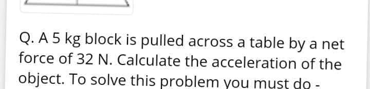 Q. A 5 kg block is pulled across a table by a net
force of 32 N. Calculate the acceleration of the
object. To solve this problem you must do -
