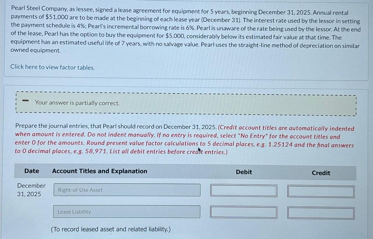 Pearl Steel Company, as lessee, signed a lease agreement for equipment for 5 years, beginning December 31, 2025. Annual rental
payments of $51,000 are to be made at the beginning of each lease year (December 31). The interest rate used by the lessor in setting
the payment schedule is 4%; Pearl's incremental borrowing rate is 6%. Pearl is unaware of the rate being used by the lessor. At the end
of the lease, Pearl has the option to buy the equipment for $5,000, considerably below its estimated fair value at that time. The
equipment has an estimated useful life of 7 years, with no salvage value. Pearl uses the straight-line method of depreciation on similar
owned equipment.
Click here to view factor tables.
Your answer is partially correct.
Prepare the journal entries, that Pearl should record on December 31, 2025. (Credit account titles are automatically indented
when amount is entered. Do not indent manually. If no entry is required, select "No Entry" for the account titles and
enter 0 for the amounts. Round present value factor calculations to 5 decimal places, e.g. 1.25124 and the final answers
to O decimal places, e.g. 58,971. List all debit entries before creat entries.)
Date
December
31, 2025
Account Titles and Explanation
Right-of-Use Asset
Lease Liability
(To record leased asset and related liability.)
Debit
Credit