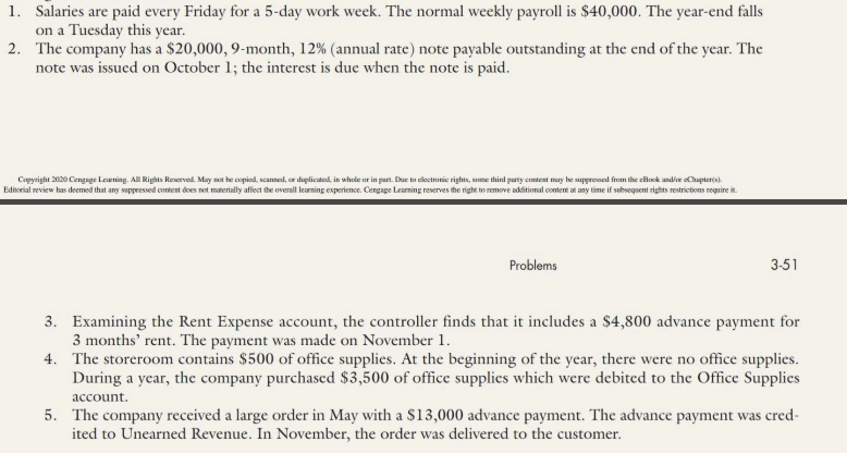 1. Salaries are paid every Friday for a 5-day work week. The normal weekly payroll is $40,000. The year-end falls
on a Tuesday this year.
2. The company has a $20,000, 9-month, 12% (annual rate) note payable outstanding at the end of the year. The
note was issued on October 1; the interest is due when the note is paid.
Copyright 200 Cengage Leening. All Rights Reservod. May not be copiod, scanned, or duplicated, in whele or in part. Due to clectronic rights, some third party content may be suppressed from the eBook andier oChapterts).
Editorial review has deemed that any suppessed content does not materially affect the overall learning experience. Cengage Learming reserves the right to remove additional contem at any time if subsequent rights restrictions require it.
Problems
3-51
3. Examining the Rent Expense account, the controller finds that it includes a $4,800 advance payment for
3 months' rent. The payment was made on November 1.
4. The storeroom contains $500 of office supplies. At the beginning of the year, there were no office supplies.
During a year, the company purchascd $3,500 of office supplics which were debited to the Office Supplies
account.
5. The company received a large order in May with a $13,000 advance payment. The advance payment was cred-
ited to Unearned Revenue. In November, the order was delivered to the customer.
