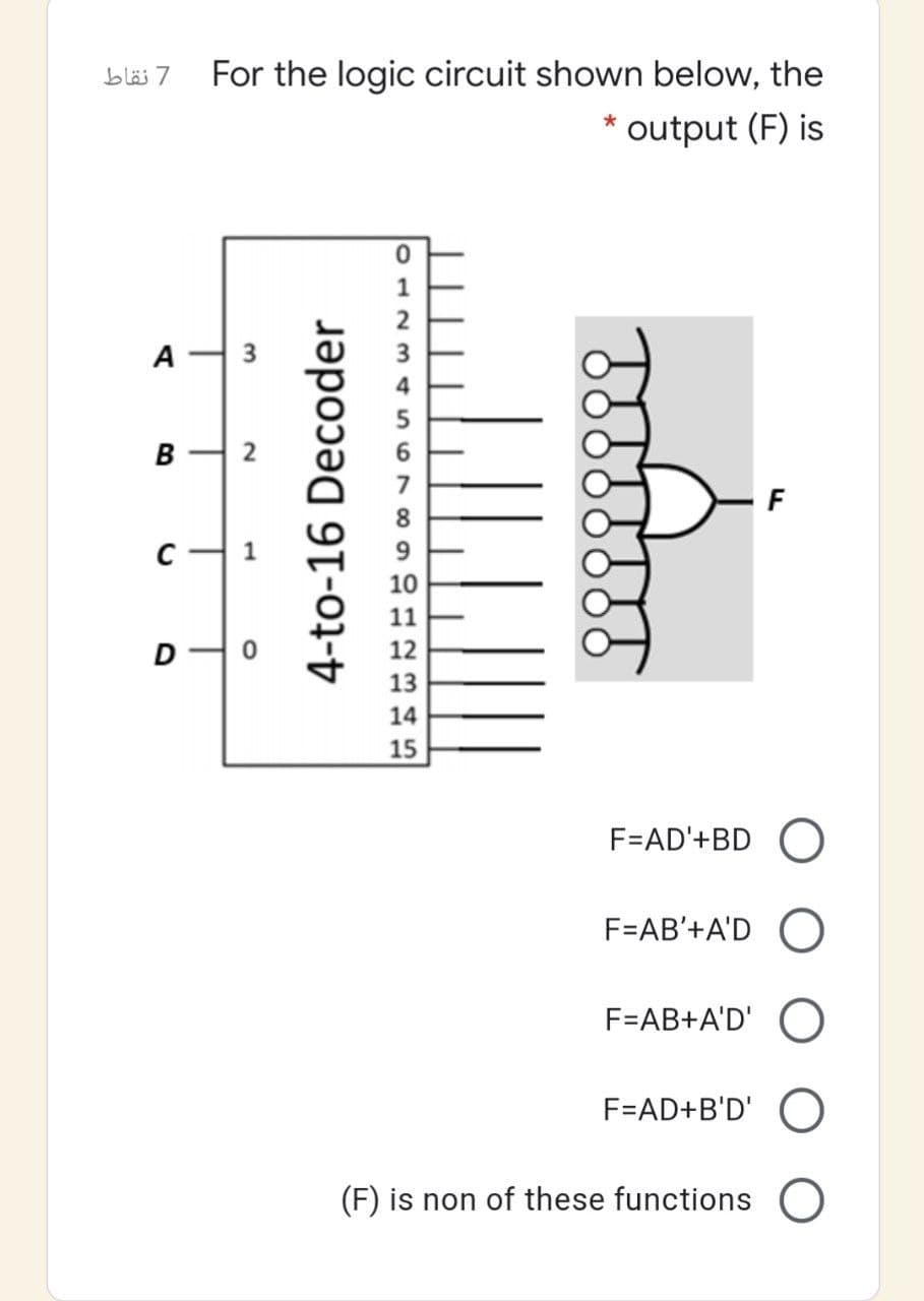 7 نقاط
For the logic circuit shown below, the
output (F) is
*
1
A
B
2
C-
9
10
11
12
13
14
15
F=AD'+BD O
F=AB'+A'D O
F=AB+A'D' O
F=AD+B'D' O
(F) is non of these functions O
4-to-16 Decoder
3.
1,
