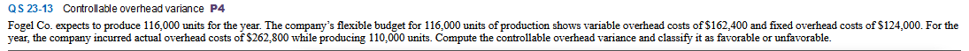 QS 23-13 Controllable overhead variance P4
Fogel Co. expects to produce 116,000 units for the year. The company's flexible budget for 116,000 units of production shows variable overhead costs of $162,400 and fixed overhead costs of $124,000. For the
year, the company incurred actual overhead costs of $262,800 while producing 110,000 units. Compute the controllable overhead variance and classify it as favorable or unfavorable.
