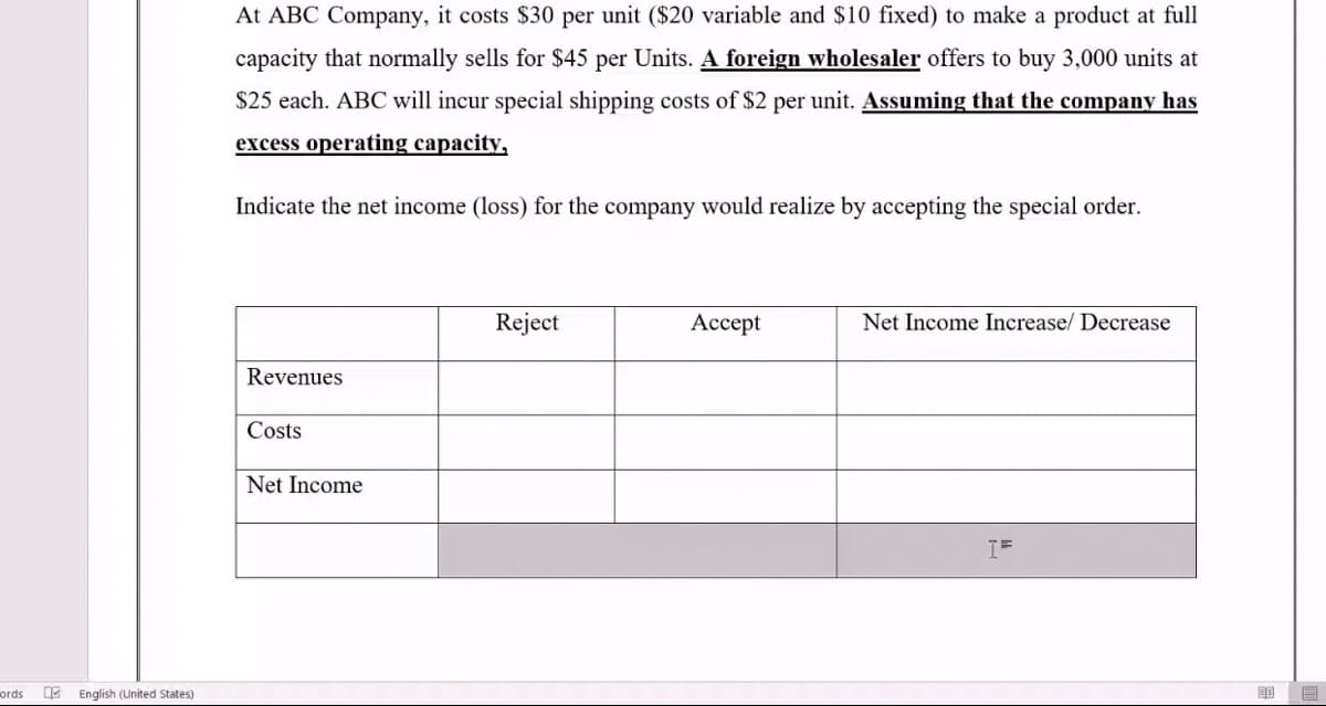 At ABC Company, it costs $30 per unit ($20 variable and $10 fixed) to make a product at full
capacity that normally sells for $45 per Units. A foreign wholesaler offers to buy 3,000 units at
$25 each. ABC will incur special shipping costs of $2 per unit. Assuming that the company has
excess operating capacity,
Indicate the net income (loss) for the company would realize by accepting the special order.
Reject
Ассept
Net Income Increase/ Decrease
Revenues
Costs
Net Income
ords
E English (United States)
