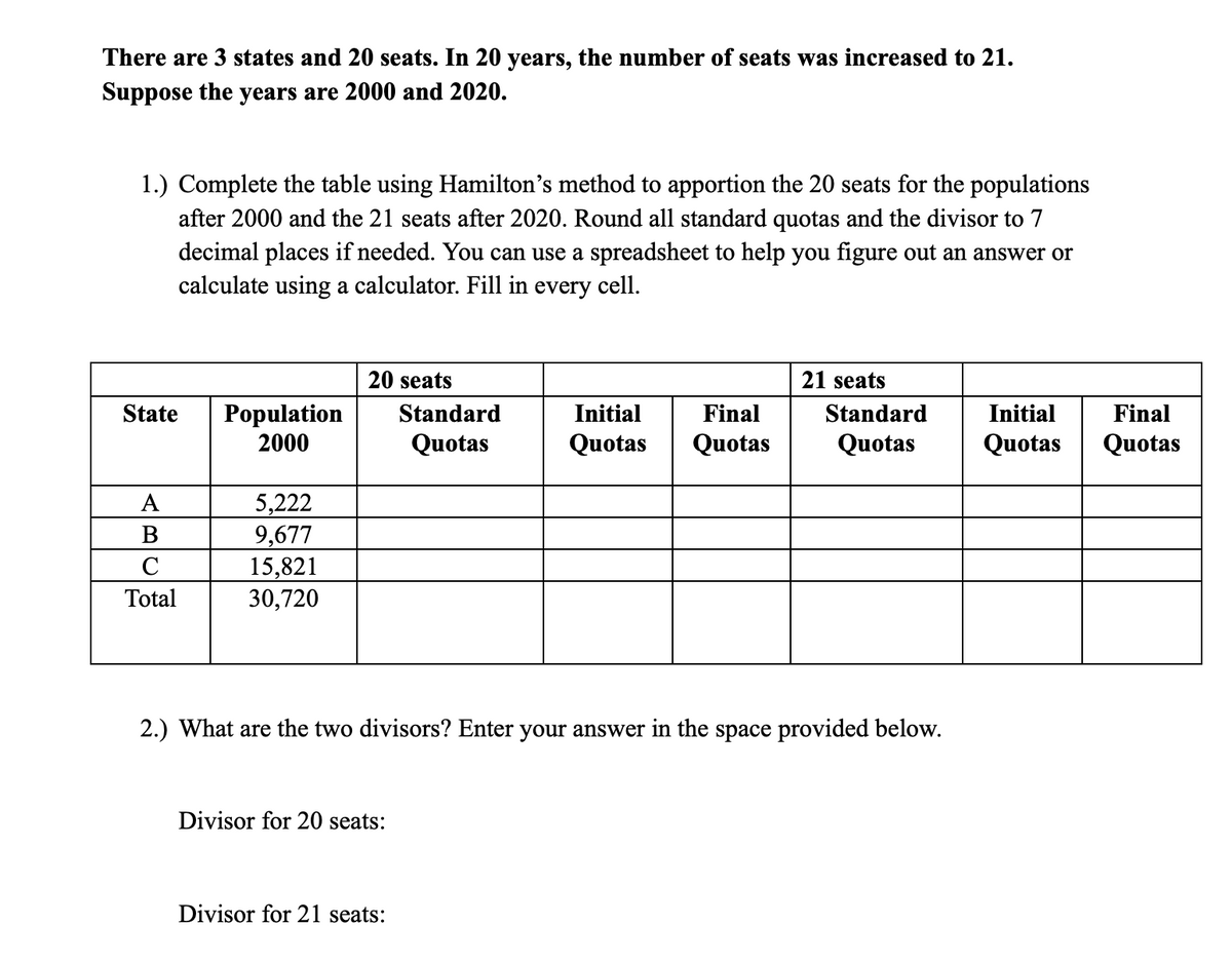 There are 3 states and 20 seats. In 20 years, the number of seats was increased to 21.
Suppose the years are 2000 and 2020.
1.) Complete the table using Hamilton's method to apportion the 20 seats for the populations
after 2000 and the 21 seats after 2020. Round all standard quotas and the divisor to 7
decimal places if needed. You can use a spreadsheet to help you figure out an answer or
calculate using a calculator. Fill in every cell.
20 seats
21 seats
State
Population
2000
Standard
Initial
Final
Standard
Initial
Final
Quotas
Quotas
Quotas
Quotas
Quotas
Quotas
5,222
9,677
15,821
30,720
А
B
C
Total
2.) What are the two divisors? Enter your answer in the space provided below.
Divisor for 20 seats:
Divisor for 21 seats:
