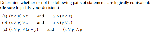 Determine whether or not the following pairs of statements are logically equivalent:
(Be sure to justify your decision.)
(a) (x^y) ^ z
(b) (xAy)Vz
(c) (x vy) v (x^y)
and
and
x^(y^z)
x ^ (y Vz)
and (x Vy) ^y