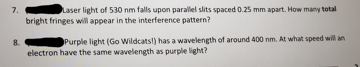 7.
Laser light of 530 nm falls upon parallel slits spaced 0.25 mm apart. How many total
bright fringes will appear in the interference pattern?
8.
Purple light (Go Wildcats!) has a wavelength of around 400 nm. At what speed will an
electron have the same wavelength as purple light?
