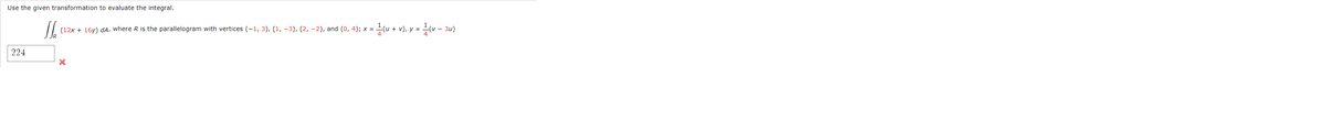 Use the given transformation to evaluate the integral.
J
(12x + 16y) da, where R is the parallelogram with vertices (-1, 3), (1, -3), (2, -2), and (0, 4); x =
x = 1/(u + v), y = 1/(v − 3u)
224