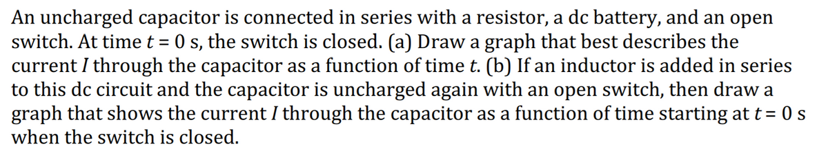 An uncharged capacitor is connected in series with a resistor, a dc battery, and an open
switch. At time t = 0 s, the switch is closed. (a) Draw a graph that best describes the
current I through the capacitor as a function of time t. (b) If an inductor is added in series
to this dc circuit and the capacitor is uncharged again with an open switch, then draw a
graph that shows the current I through the capacitor as a function of time starting at t= 0 s
when the switch is closed.
