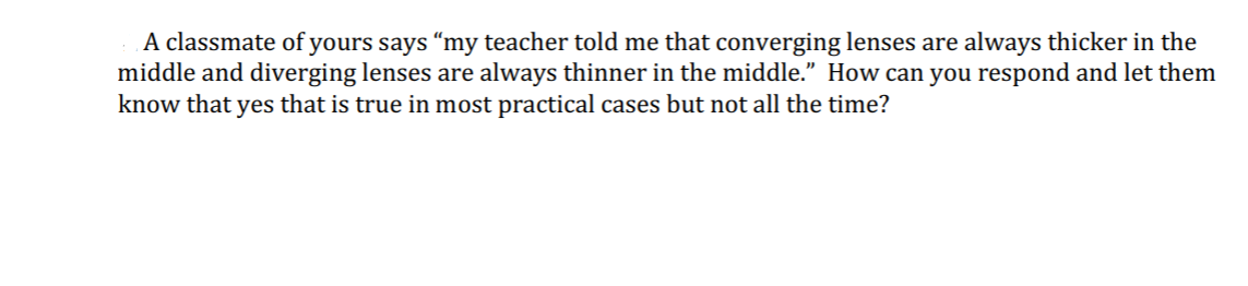 A classmate of yours says "my teacher told me that converging lenses are always thicker in the
middle and diverging lenses are always thinner in the middle." How can you respond and let them
know that yes that is true in most practical cases but not all the time?
