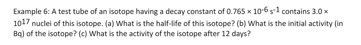 Example 6: A test tube of an isotope having a decay constant of 0.765 x 10-6 s-1 contains 3.0 x
1017 nuclei of this isotope. (a) What is the half-life of this isotope? (b) What is the initial activity (in
Bq) of the isotope? (c) What is the activity of the isotope after 12 days?
