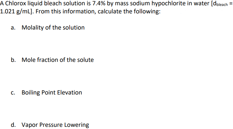 A Chlorox liquid bleach solution is 7.4% by mass sodium hypochlorite in water [dbleach =
1.021 g/mL]. From this information, calculate the following:
a. Molality of the solution
b. Mole fraction of the solute
c. Boiling Point Elevation
d. Vapor Pressure Lowering