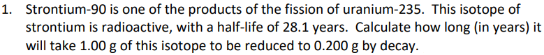 1. Strontium-90 is one of the products of the fission of uranium-235. This isotope of
strontium is radioactive, with a half-life of 28.1 years. Calculate how long (in years) it
will take 1.00 g of this isotope to be reduced to 0.200 g by decay.