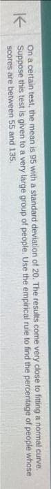 K
come very close to fitting a normal
curve.
rule to find the percentage of people whose
On a certain test, the mean is 95 with a standard deviation of 20. The results
Suppose this test is given to a very large group of people. Use the empirical
scores are between 55 and 135.