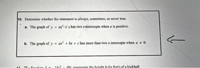 10. Determine whether the statement is always, sometimes, or never true.
a. The graph of y=ay²+chas two xrintercepts when a is positive.
b. The graph of y= ax² + bx+c has more than two x-intercepts when a 0.
A renrecente the height h (in feet) of a kickhall
ہے