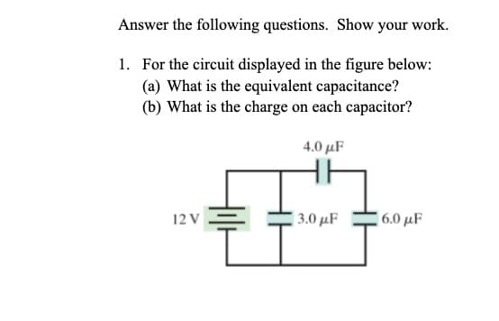 Answer the following questions. Show your work.
1. For the circuit displayed in the figure below:
(a) What is the equivalent capacitance?
(b) What is the charge on each capacitor?
12 V
4.0 μF
3.0 με
6.0 μF